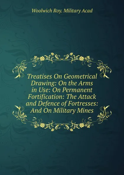 Обложка книги Treatises On Geometrical Drawing: On the Arms in Use: On Permanent Fortification: The Attack and Defence of Fortresses: And On Military Mines, Woolwich Roy. Military Acad