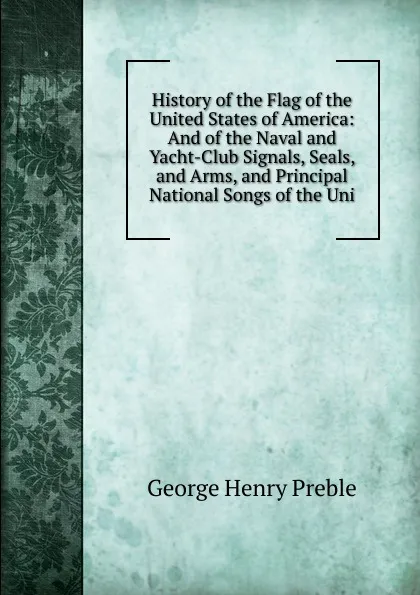 Обложка книги History of the Flag of the United States of America: And of the Naval and Yacht-Club Signals, Seals, and Arms, and Principal National Songs of the Uni, George Henry Preble