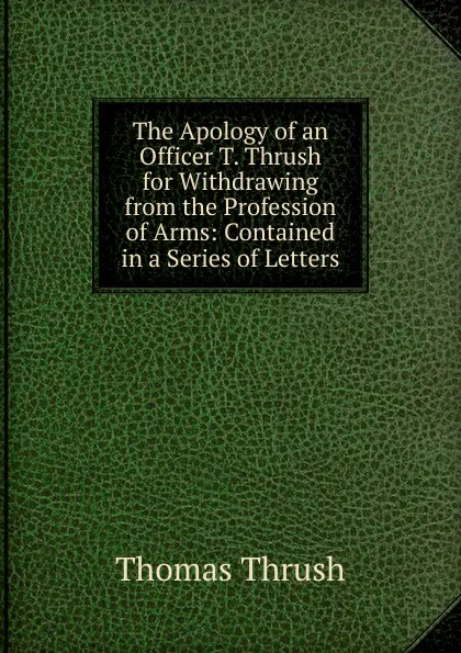 Обложка книги The Apology of an Officer T. Thrush for Withdrawing from the Profession of Arms: Contained in a Series of Letters, Thomas Thrush