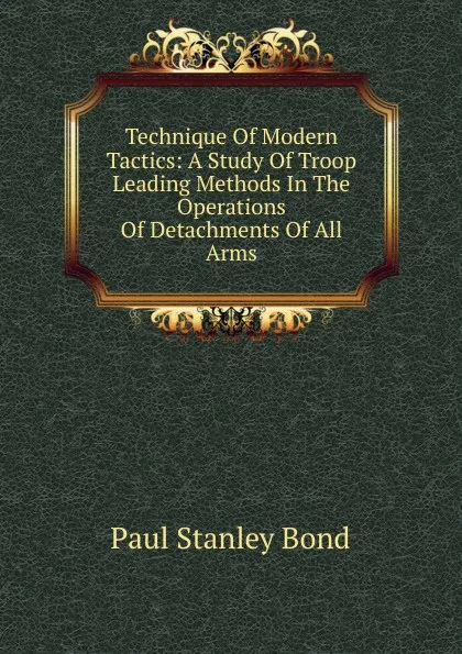 Обложка книги Technique Of Modern Tactics: A Study Of Troop Leading Methods In The Operations Of Detachments Of All Arms, Paul Stanley Bond