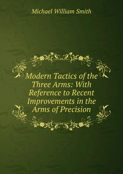 Обложка книги Modern Tactics of the Three Arms: With Reference to Recent Improvements in the Arms of Precision, Michael William Smith