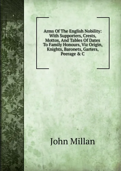 Обложка книги Arms Of The English Nobility: With Supporters, Crests, Mottos, And Tables Of Dates To Family Honours, Viz Origin, Knights, Baronets, Garters, Peerage . C, John Millan