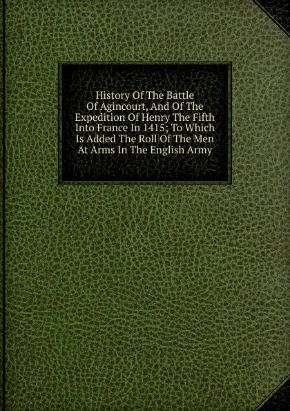 Обложка книги History Of The Battle Of Agincourt, And Of The Expedition Of Henry The Fifth Into France In 1415; To Which Is Added The Roll Of The Men At Arms In The English Army, 