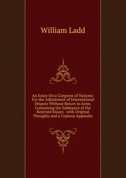 Обложка книги An Essay On a Congress of Nations: For the Adjustment of International Dispute Without Resort to Arms. Containing the Substance of the Rejected Essays . with Original Thoughts and a Copious Appendix, William Ladd