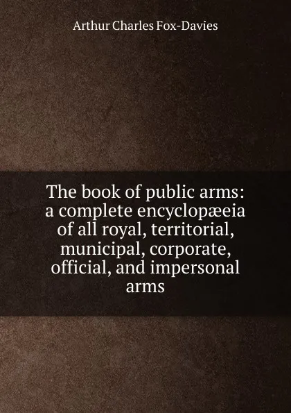 Обложка книги The book of public arms: a complete encyclopaeeia of all royal, territorial, municipal, corporate, official, and impersonal arms, Arthur Charles Fox-Davies