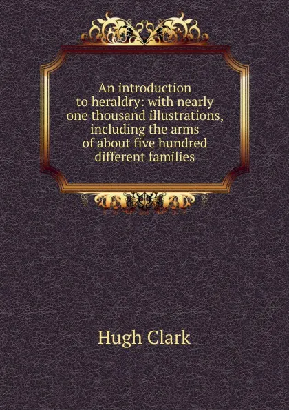 Обложка книги An introduction to heraldry: with nearly one thousand illustrations, including the arms of about five hundred different families, Hugh Clark