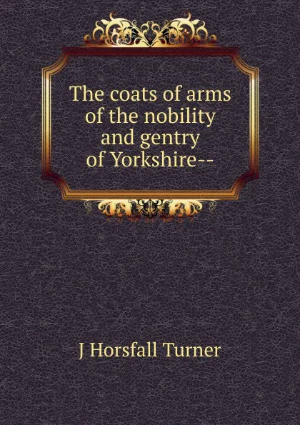 Обложка книги The coats of arms of the nobility and gentry of Yorkshire--, J Horsfall Turner