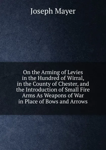 Обложка книги On the Arming of Levies in the Hundred of Wirral, in the County of Chester, and the Introduction of Small Fire Arms As Weapons of War in Place of Bows and Arrows, Joseph Mayer