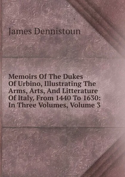 Обложка книги Memoirs Of The Dukes Of Urbino, Illustrating The Arms, Arts, And Litterature Of Italy, From 1440 To 1630: In Three Volumes, Volume 3, James Dennistoun