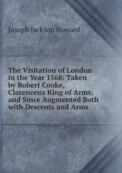 Обложка книги The Visitation of London in the Year 1568: Taken by Robert Cooke, Clarenceux King of Arms, and Since Augmented Both with Descents and Arms, Joseph Jackson Howard