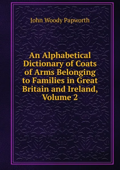 Обложка книги An Alphabetical Dictionary of Coats of Arms Belonging to Families in Great Britain and Ireland, Volume 2, John Woody Papworth