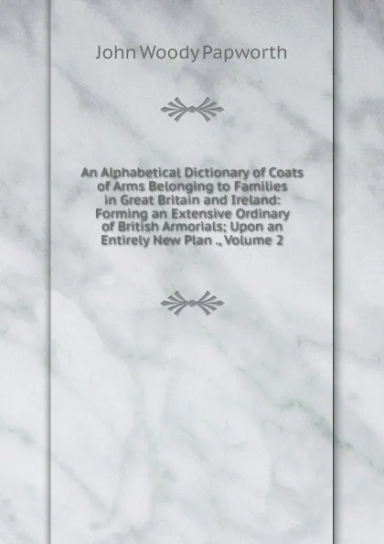 Обложка книги An Alphabetical Dictionary of Coats of Arms Belonging to Families in Great Britain and Ireland: Forming an Extensive Ordinary of British Armorials; Upon an Entirely New Plan ., Volume 2, John Woody Papworth