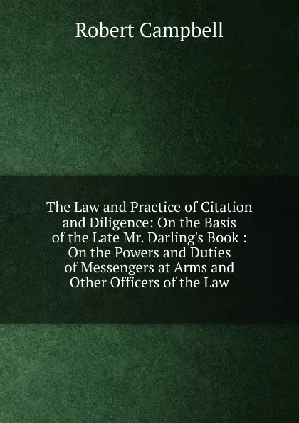 Обложка книги The Law and Practice of Citation and Diligence: On the Basis of the Late Mr. Darling.s Book : On the Powers and Duties of Messengers at Arms and Other Officers of the Law, Robert Campbell