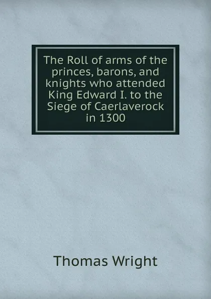 Обложка книги The Roll of arms of the princes, barons, and knights who attended King Edward I. to the Siege of Caerlaverock in 1300, Thomas Wright