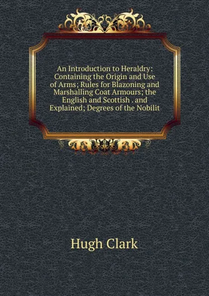 Обложка книги An Introduction to Heraldry: Containing the Origin and Use of Arms; Rules for Blazoning and Marshalling Coat Armours; the English and Scottish . and Explained; Degrees of the Nobilit, Hugh Clark