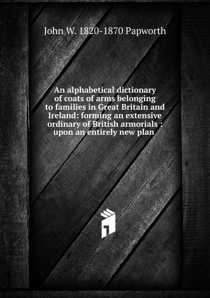 Обложка книги An alphabetical dictionary of coats of arms belonging to families in Great Britain and Ireland: forming an extensive ordinary of British armorials : upon an entirely new plan ., John W. 1820-1870 Papworth