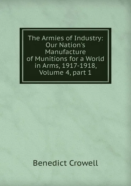 Обложка книги The Armies of Industry: Our Nation.s Manufacture of Munitions for a World in Arms, 1917-1918, Volume 4,.part 1, Benedict Crowell