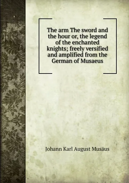 Обложка книги The arm The sword and the hour or, the legend of the enchanted knights; freely versified and amplified from the German of Musaeus, Johann Karl August Musäus