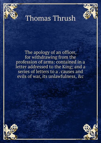 Обложка книги The apology of an officer, for withdrawing from the profession of arms: contained in a letter addressed to the King; and a series of letters to a . causes and evils of war, its unlawfulness, .c, Thomas Thrush