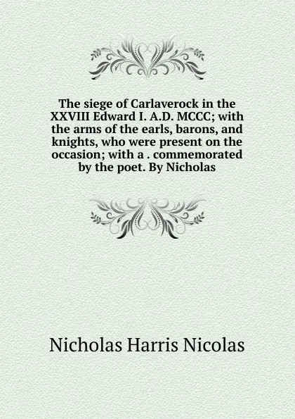 Обложка книги The siege of Carlaverock in the XXVIII Edward I. A.D. MCCC; with the arms of the earls, barons, and knights, who were present on the occasion; with a . commemorated by the poet. By Nicholas, Nicholas Harris Nicolas
