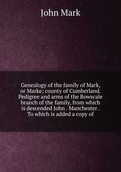 Обложка книги Genealogy of the family of Mark, or Marke; county of Cumberland. Pedigree and arms of the Bowscale branch of the family, from which is descended John . Manchester . To which is added a copy of, John Mark