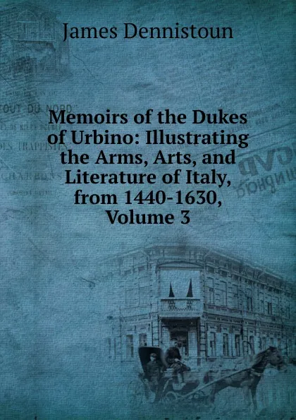 Обложка книги Memoirs of the Dukes of Urbino: Illustrating the Arms, Arts, and Literature of Italy, from 1440-1630, Volume 3, James Dennistoun