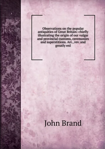 Обложка книги Observations on the popular antiquities of Great Britain: chiefly illustrating the origin of our vulgar and provincial customs, ceremonies and superstitions. Arr., rev. and greatly enl., John Brand