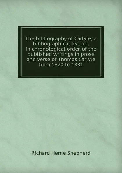Обложка книги The bibliography of Carlyle; a bibliographical list, arr. in chronological order, of the published writings in prose and verse of Thomas Carlyle from 1820 to 1881, Richard Herne Shepherd