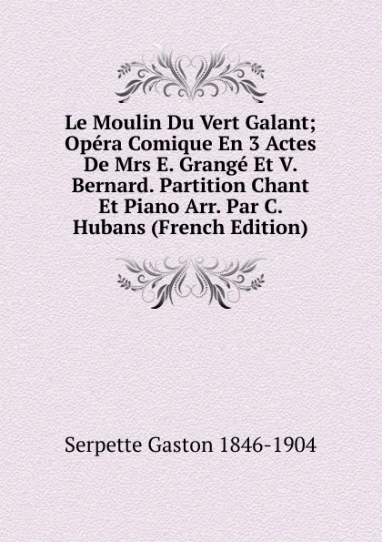 Обложка книги Le Moulin Du Vert Galant; Opera Comique En 3 Actes De Mrs E. Grange Et V. Bernard. Partition Chant Et Piano Arr. Par C. Hubans (French Edition), Serpette Gaston 1846-1904
