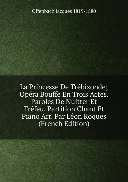 Обложка книги La Princesse De Trebizonde; Opera Bouffe En Trois Actes. Paroles De Nuitter Et Trefeu. Partition Chant Et Piano Arr. Par Leon Roques (French Edition), Offenbach Jacques 1819-1880