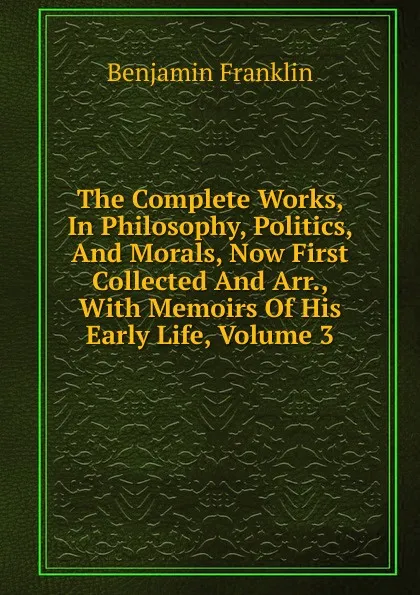 Обложка книги The Complete Works, In Philosophy, Politics, And Morals, Now First Collected And Arr., With Memoirs Of His Early Life, Volume 3, B. Franklin