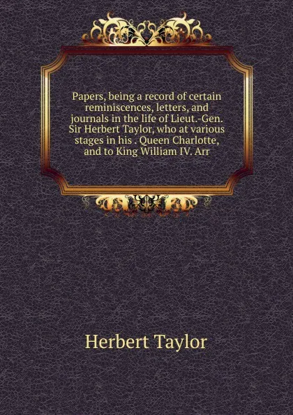 Обложка книги Papers, being a record of certain reminiscences, letters, and journals in the life of Lieut.-Gen. Sir Herbert Taylor, who at various stages in his . Queen Charlotte, and to King William IV. Arr., Herbert Taylor