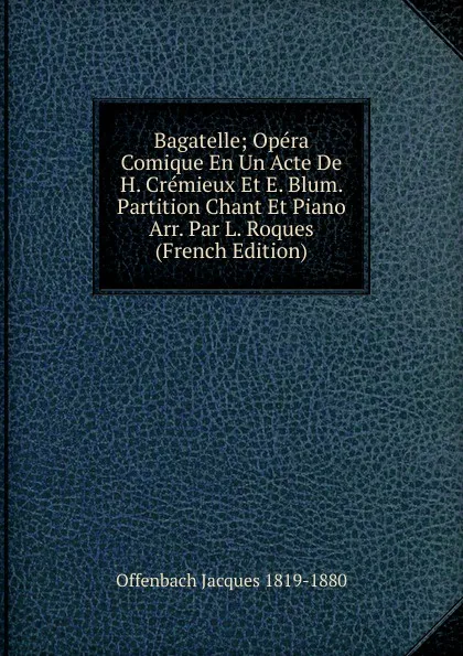 Обложка книги Bagatelle; Opera Comique En Un Acte De H. Cremieux Et E. Blum. Partition Chant Et Piano Arr. Par L. Roques (French Edition), Offenbach Jacques 1819-1880