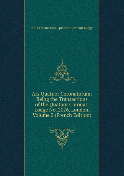 Обложка книги Ars Quatuor Coronatorum: Being the Transactions of the Quatuor Coronati Lodge No. 2076, London, Volume 3 (French Edition), No 2 Freemasons. Quatuor Coronati Lodge