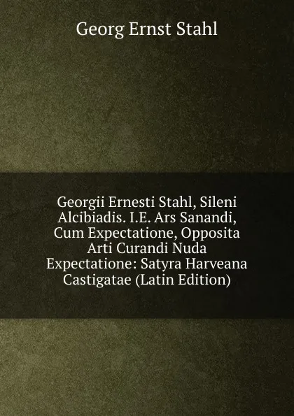 Обложка книги Georgii Ernesti Stahl, Sileni Alcibiadis. I.E. Ars Sanandi, Cum Expectatione, Opposita Arti Curandi Nuda Expectatione: Satyra Harveana Castigatae (Latin Edition), Georg Ernst Stahl