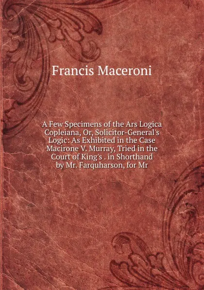 Обложка книги A Few Specimens of the Ars Logica Copleiana, Or, Solicitor-General.s Logic: As Exhibited in the Case Macirone V. Murray, Tried in the Court of King.s . in Shorthand by Mr. Farquharson, for Mr., Francis Maceroni