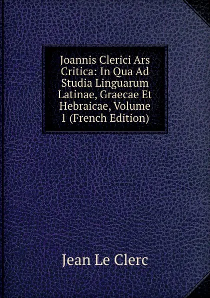 Обложка книги Joannis Clerici Ars Critica: In Qua Ad Studia Linguarum Latinae, Graecae Et Hebraicae, Volume 1 (French Edition), Jean le Clerc