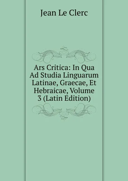 Обложка книги Ars Critica: In Qua Ad Studia Linguarum Latinae, Graecae, Et Hebraicae, Volume 3 (Latin Edition), Jean le Clerc