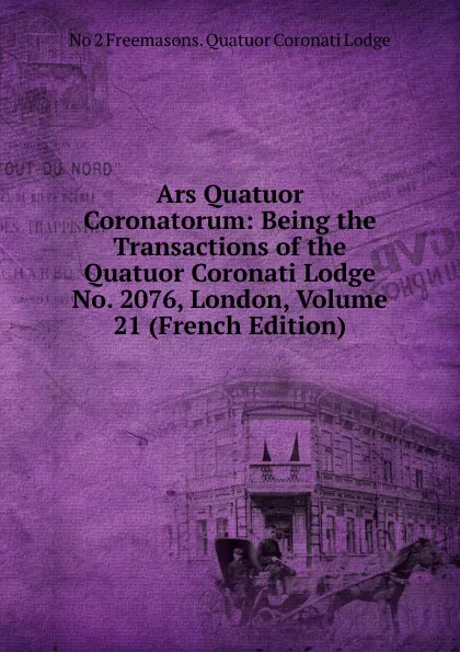 Обложка книги Ars Quatuor Coronatorum: Being the Transactions of the Quatuor Coronati Lodge No. 2076, London, Volume 21 (French Edition), No 2 Freemasons. Quatuor Coronati Lodge