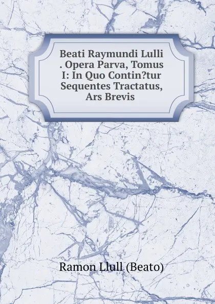 Обложка книги Beati Raymundi Lulli . Opera Parva, Tomus I: In Quo Contin.tur Sequentes Tractatus, Ars Brevis ., Ramon Llull (Beato)