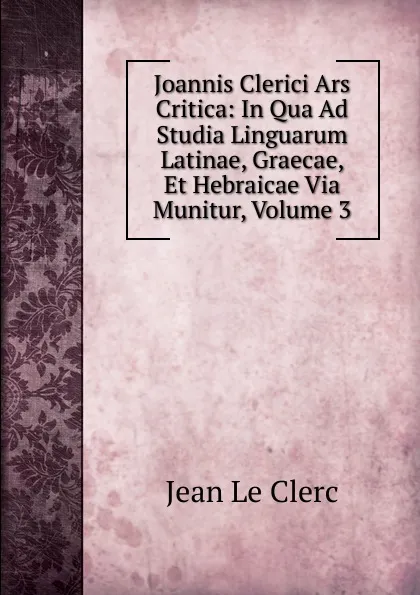 Обложка книги Joannis Clerici Ars Critica: In Qua Ad Studia Linguarum Latinae, Graecae, Et Hebraicae Via Munitur, Volume 3, Jean le Clerc