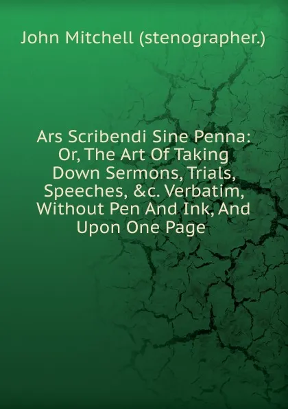 Обложка книги Ars Scribendi Sine Penna: Or, The Art Of Taking Down Sermons, Trials, Speeches, .c. Verbatim, Without Pen And Ink, And Upon One Page ., John Mitchell (stenographer.)