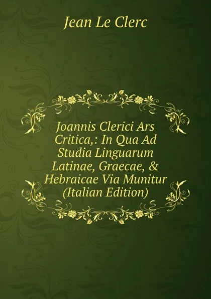 Обложка книги Joannis Clerici Ars Critica,: In Qua Ad Studia Linguarum Latinae, Graecae, . Hebraicae Via Munitur (Italian Edition), Jean le Clerc