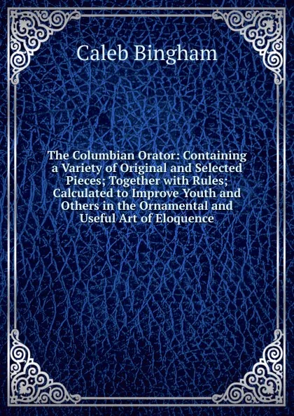 Обложка книги The Columbian Orator: Containing a Variety of Original and Selected Pieces; Together with Rules; Calculated to Improve Youth and Others in the Ornamental and Useful Art of Eloquence, Caleb Bingham