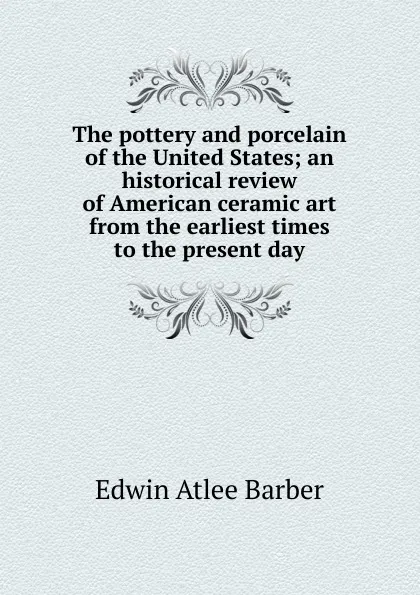 Обложка книги The pottery and porcelain of the United States; an historical review of American ceramic art from the earliest times to the present day, Edwin Atlee Barber