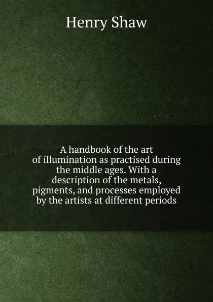 Обложка книги A handbook of the art of illumination as practised during the middle ages. With a description of the metals, pigments, and processes employed by the artists at different periods, Henry Shaw