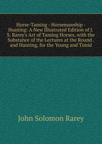 Обложка книги Horse-Taming - Horsemanship - Hunting: A New Illustrated Edition of J.S. Rarey.s Art of Taming Horses, with the Substance of the Lectures at the Round . and Hunting, for the Young and Timid, John Solomon Rarey