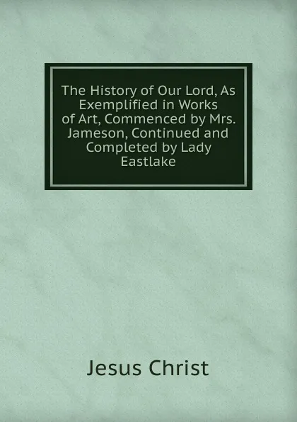 Обложка книги The History of Our Lord, As Exemplified in Works of Art, Commenced by Mrs. Jameson, Continued and Completed by Lady Eastlake, Christ Jesus