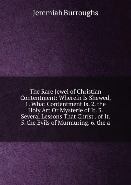 Обложка книги The Rare Jewel of Christian Contentment: Wherein Is Shewed, 1. What Contentment Is. 2. the Holy Art Or Mysterie of It. 3. Several Lessons That Christ . of It. 5. the Evils of Murmuring. 6. the a, Jeremiah Burroughs