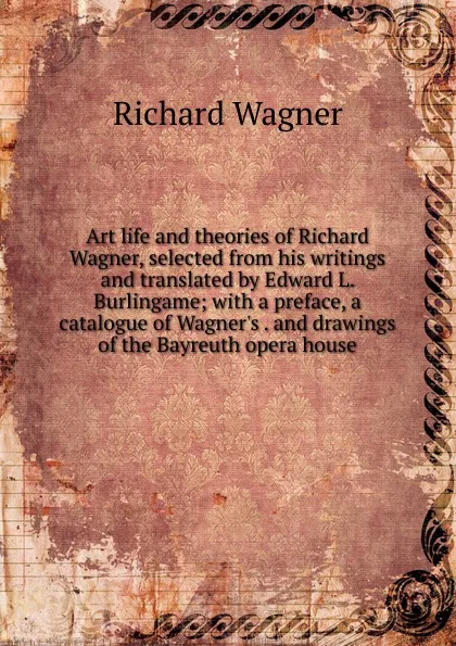 Обложка книги Art life and theories of Richard Wagner, selected from his writings and translated by Edward L. Burlingame; with a preface, a catalogue of Wagner.s . and drawings of the Bayreuth opera house, Richard Wagner